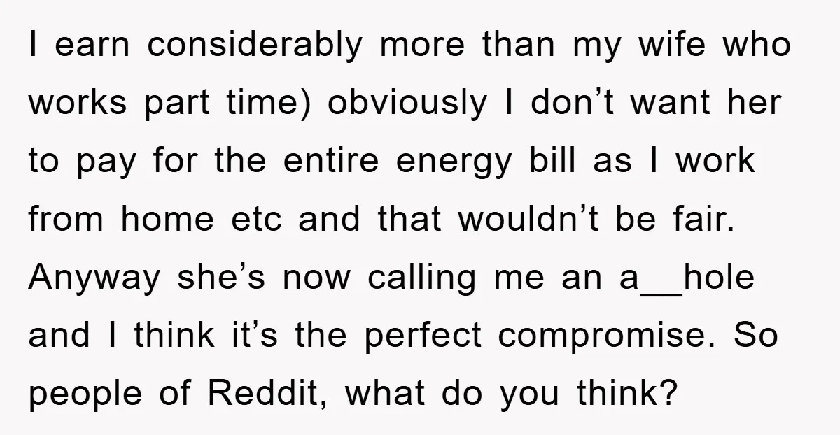 I earn considerably more than my wife who works part time) obviously I don’t want her to pay for the entire energy bill as I work from home etc and...