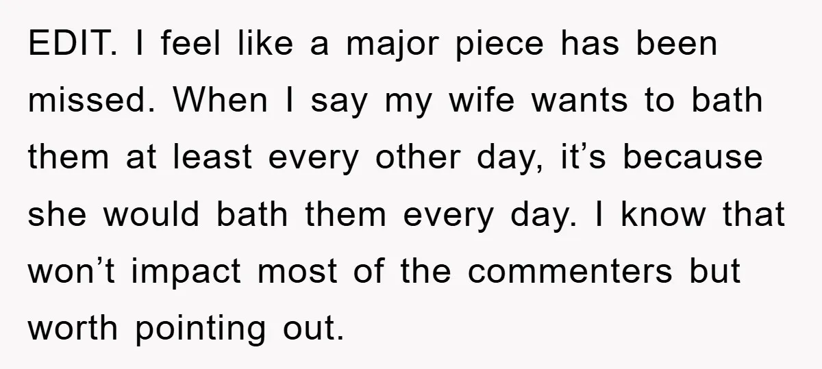 EDIT. I feel like a major piece has been missed. When I say my wife wants to bath them at least every other day, it’s because she would bath them...