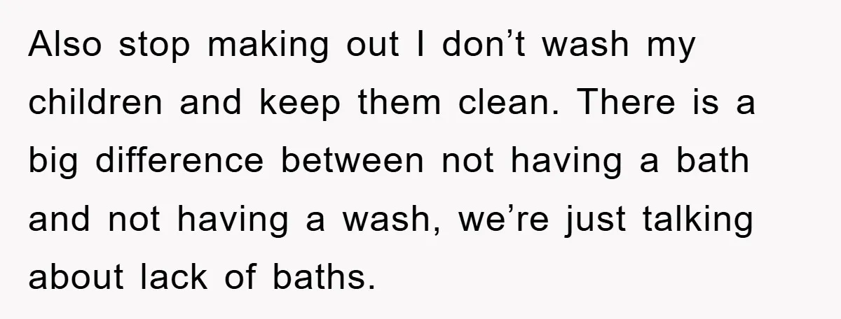 Also stop making out I don’t wash my children and keep them clean. There is a big difference between not having a bath and not having a wash, we’re just...