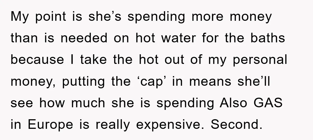 My point is she’s spending more money than is needed on hot water for the baths because I take the hot out of my personal money, putting the ‘cap’ in...