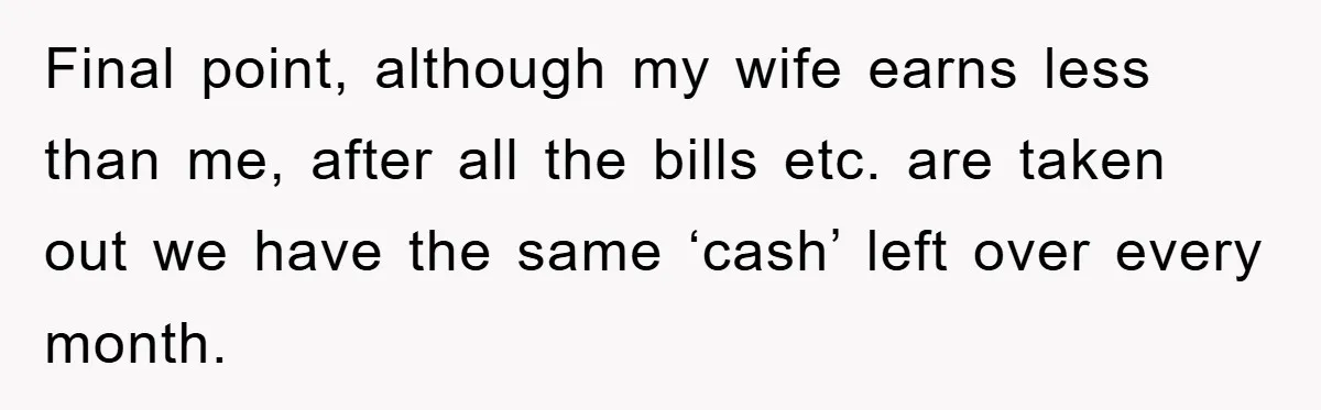 Final point, although my wife earns less than me, after all the bills etc. are taken out we have the same ‘cash’ left over every month.