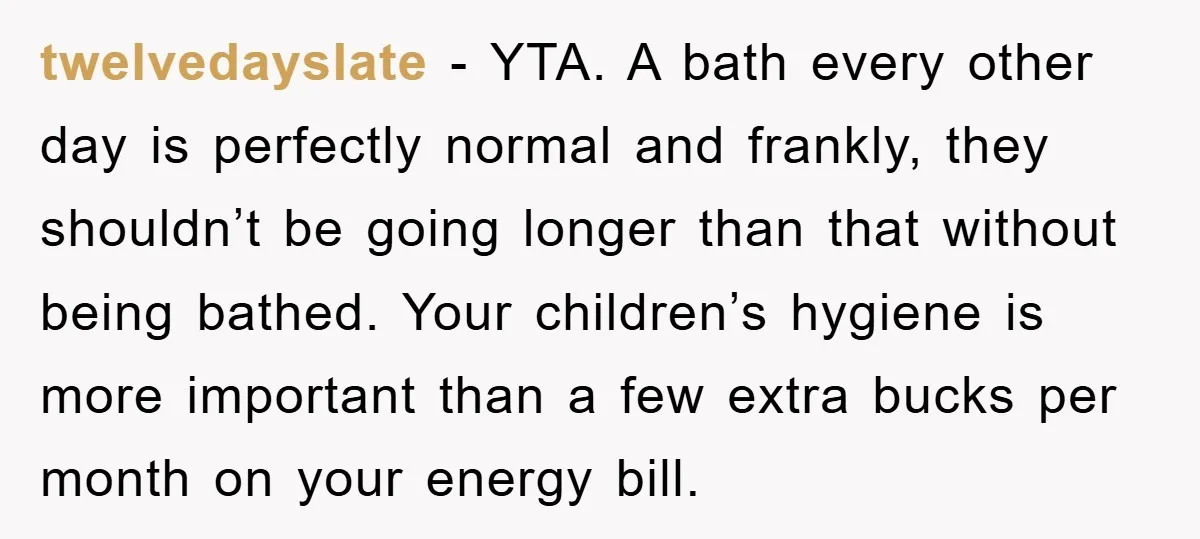 twelvedayslate − YTA. A bath every other day is perfectly normal and frankly, they shouldn’t be going longer than that without being bathed. Your children’s hygiene is more important than...