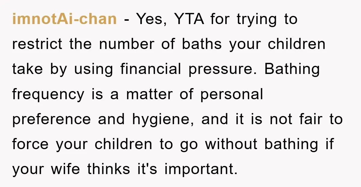 imnotAi-chan − Yes, YTA for trying to restrict the number of baths your children take by using financial pressure. Bathing frequency is a matter of personal preference and hygiene, and...