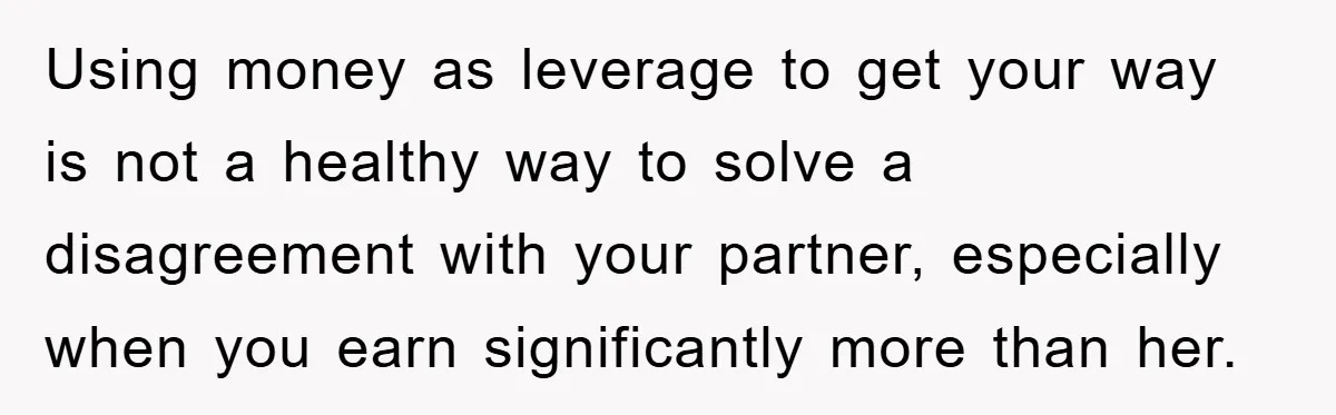Using money as leverage to get your way is not a healthy way to solve a disagreement with your partner, especially when you earn significantly more than her.