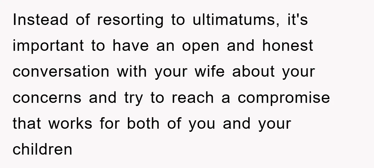 Instead of resorting to ultimatums, it's important to have an open and honest conversation with your wife about your concerns and try to reach a compromise that works for both...