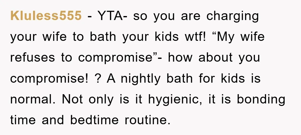 Kluless555 − YTA- so you are charging your wife to bath your kids wtf! “My wife refuses to compromise”- how about you compromise! ? A nightly bath for kids is...