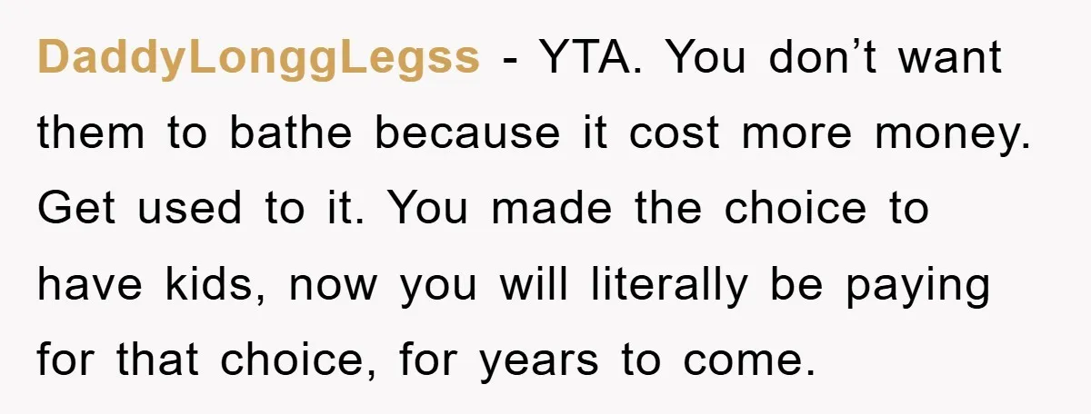 DaddyLonggLegss − YTA. You don’t want them to bathe because it cost more money. Get used to it. You made the choice to have kids, now you will literally be...