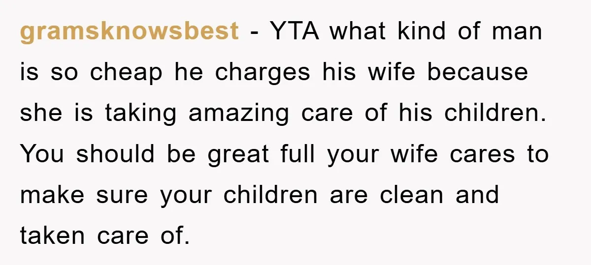 gramsknowsbest − YTA what kind of man is so cheap he charges his wife because she is taking amazing care of his children. You should be great full your wife...