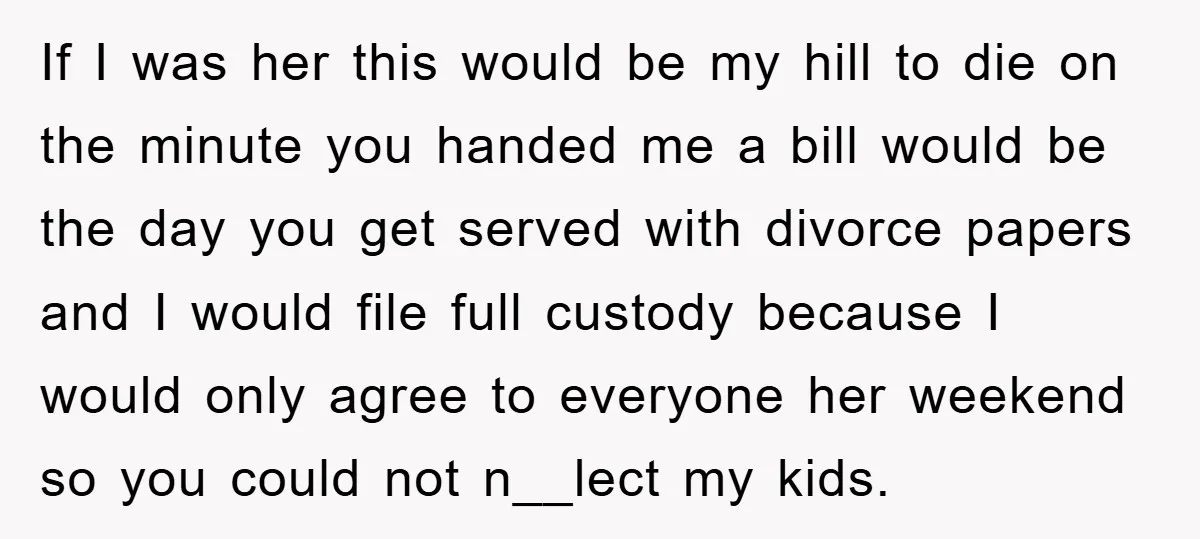 If I was her this would be my hill to die on the minute you handed me a bill would be the day you get served with divorce papers and...