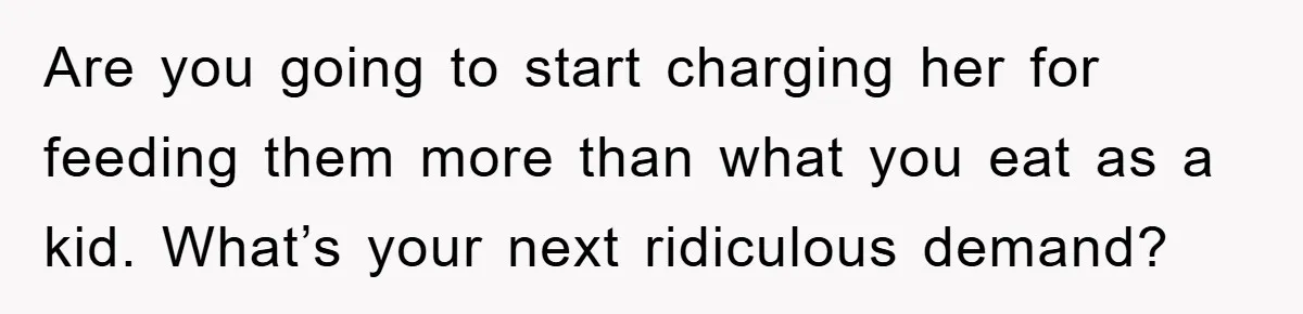 Are you going to start charging her for feeding them more than what you eat as a kid. What’s your next ridiculous demand?