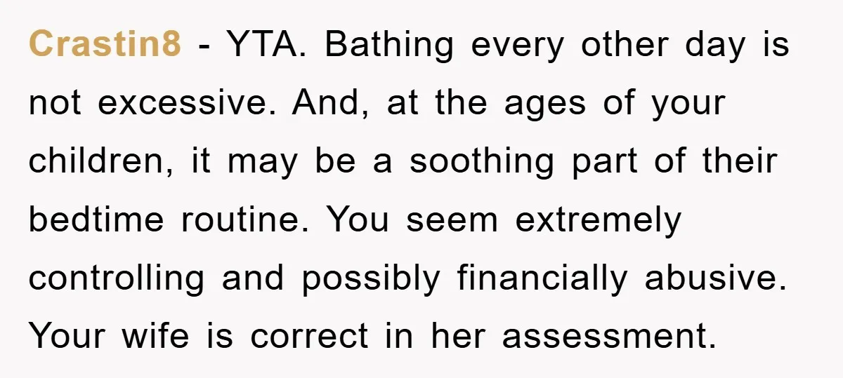 Crastin8 − YTA. Bathing every other day is not excessive. And, at the ages of your children, it may be a soothing part of their bedtime routine. You seem extremely...