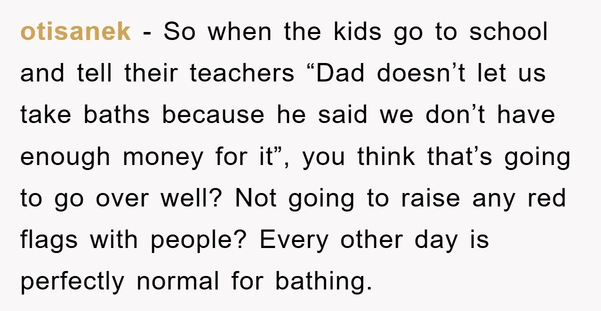 otisanek − So when the kids go to school and tell their teachers “Dad doesn’t let us take baths because he said we don’t have enough money for it”, you...
