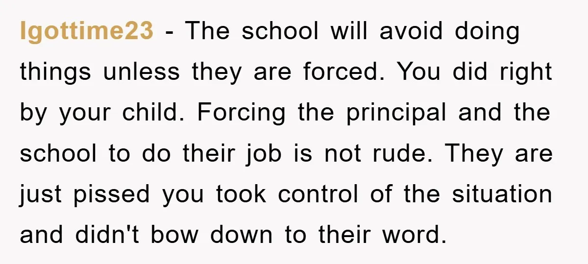 Igottime23 − The school will avoid doing things unless they are forced. You did right by your child. Forcing the principal and the school to do their job is not...