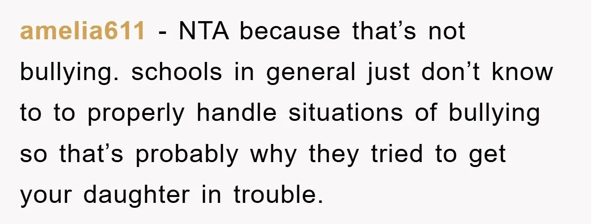 amelia611 − NTA because that’s not bullying. schools in general just don’t know to to properly handle situations of bullying so that’s probably why they tried to get your daughter...
