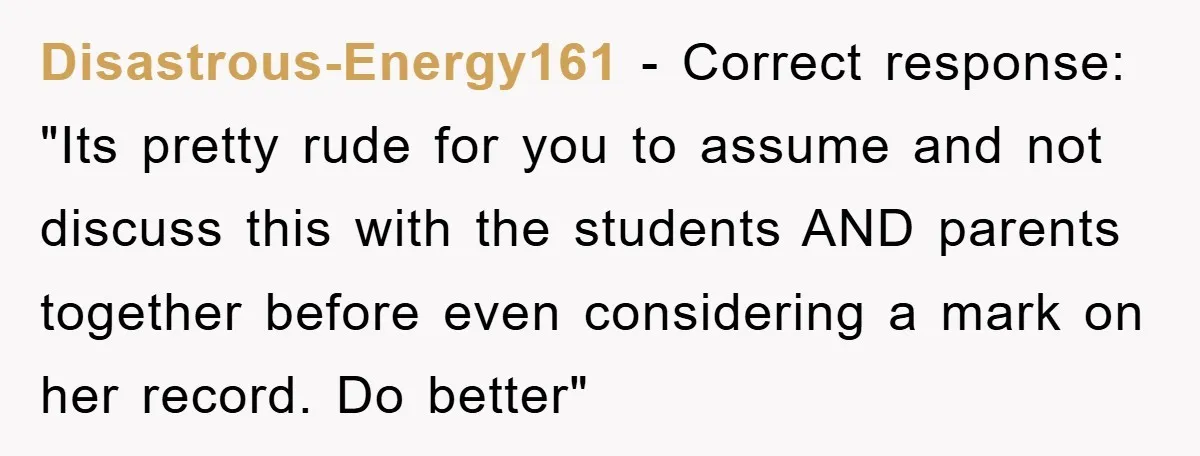 Disastrous-Energy161 − Correct response: "Its pretty rude for you to assume and not discuss this with the students AND parents together before even considering a mark on her record. Do...