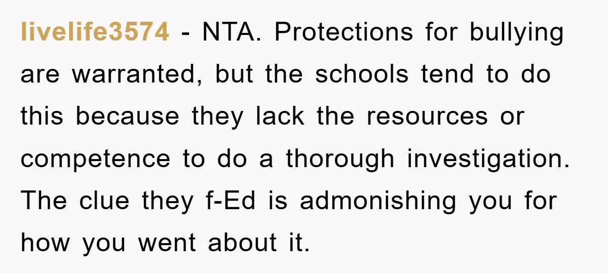 livelife3574 − NTA. Protections for bullying are warranted, but the schools tend to do this because they lack the resources or competence to do a thorough investigation. The clue they...