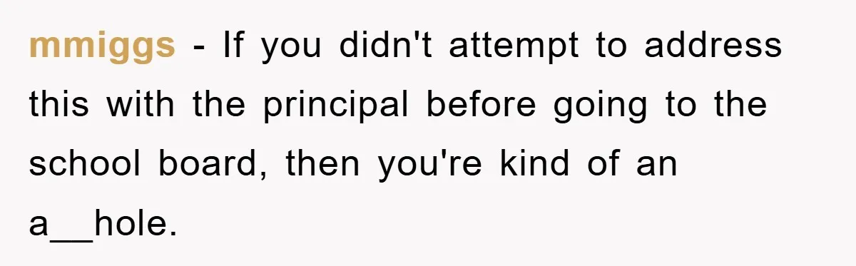 mmiggs − If you didn't attempt to address this with the principal before going to the school board, then you're kind of an a__hole.