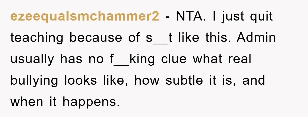 ezeequalsmchammer2 − NTA. I just quit teaching because of s__t like this. Admin usually has no f__king clue what real bullying looks like, how subtle it is, and when it...