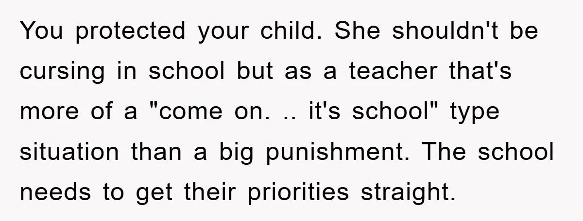 You protected your child. She shouldn't be cursing in school but as a teacher that's more of a "come on. .. it's school" type situation than a big punishment. The...