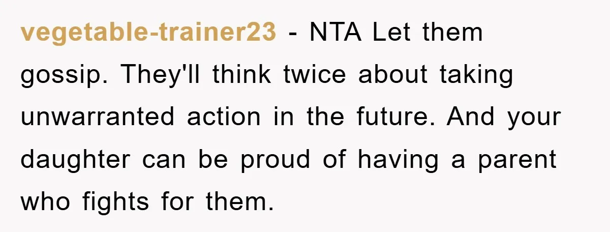 vegetable-trainer23 − NTA Let them gossip. They'll think twice about taking unwarranted action in the future. And your daughter can be proud of having a parent who fights for them.