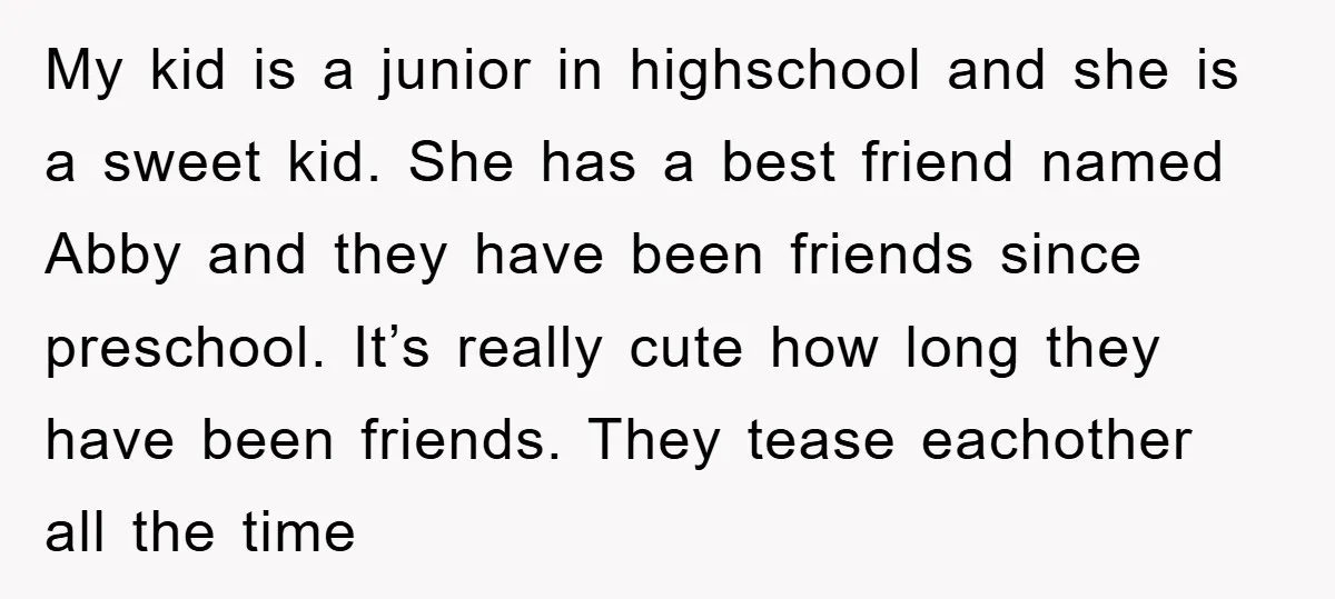 My kid is a junior in highschool and she is a sweet kid. She has a best friend named Abby and they have been friends since preschool. It’s really cute...