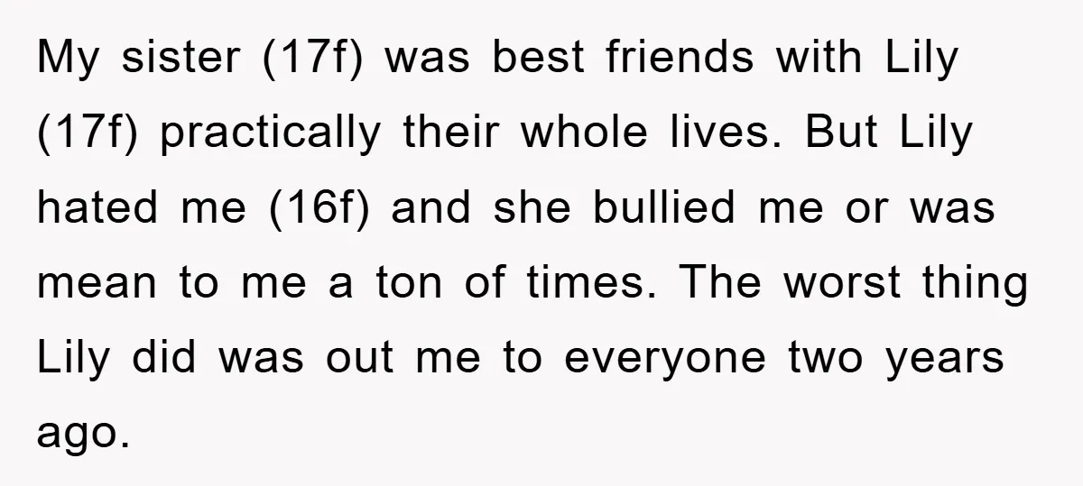 My sister (17f) was best friends with Lily (17f) practically their whole lives. But Lily hated me (16f) and she bullied me or was mean to me a ton of...