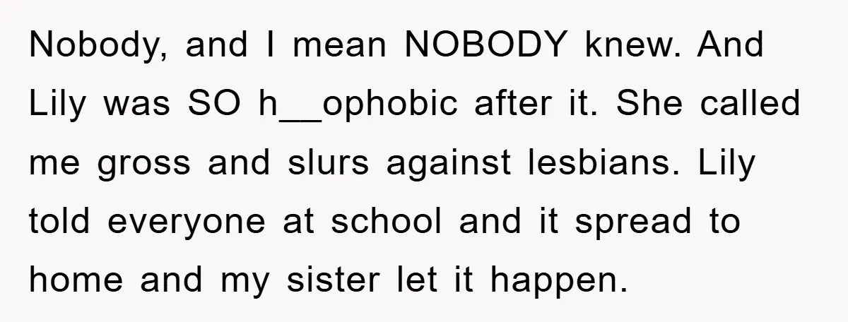 Nobody, and I mean NOBODY knew. And Lily was SO h__ophobic after it. She called me gross and slurs against lesbians. Lily told everyone at school and it spread to...