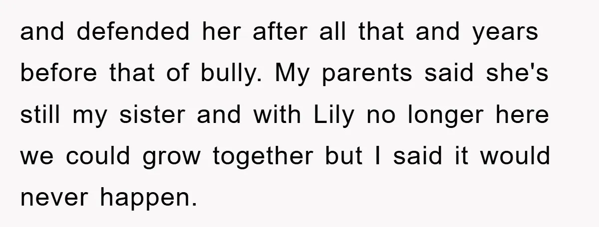 and defended her after all that and years before that of bully. My parents said she's still my sister and with Lily no longer here we could grow together but...