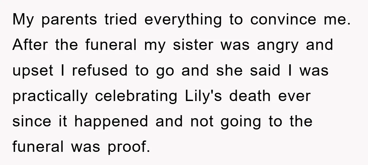 My parents tried everything to convince me. After the funeral my sister was angry and upset I refused to go and she said I was practically celebrating Lily's death ever...