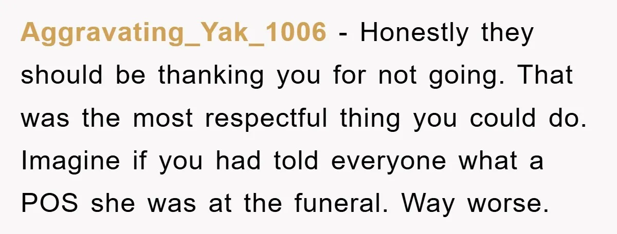 Aggravating_Yak_1006 − Honestly they should be thanking you for not going. That was the most respectful thing you could do. Imagine if you had told everyone what a POS she...