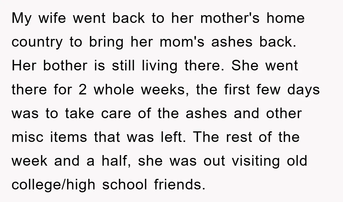 My wife went back to her mother's home country to bring her mom's ashes back. Her bother is still living there. She went there for 2 whole weeks, the first...