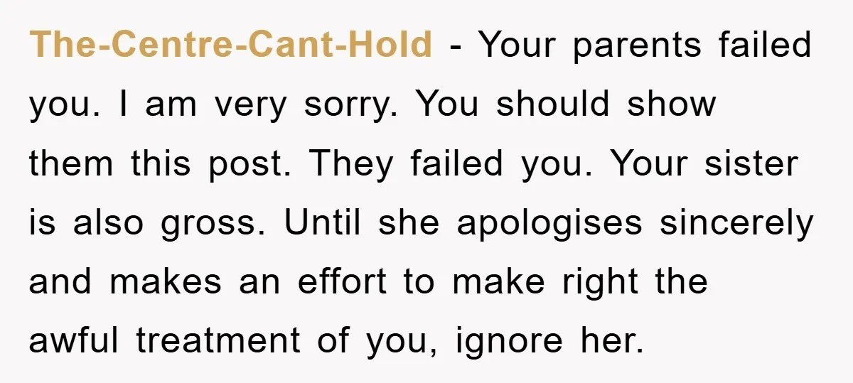 The-Centre-Cant-Hold − Your parents failed you. I am very sorry. You should show them this post. They failed you. Your sister is also gross. Until she apologises sincerely and makes...