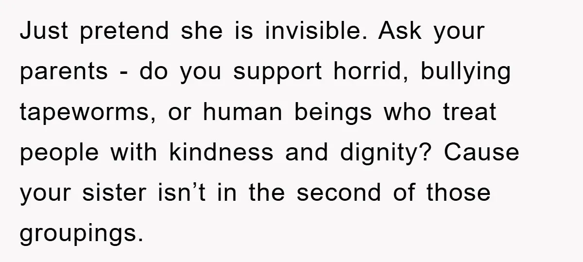 Just pretend she is invisible. Ask your parents - do you support horrid, bullying tapeworms, or human beings who treat people with kindness and dignity? Cause your sister isn’t in...