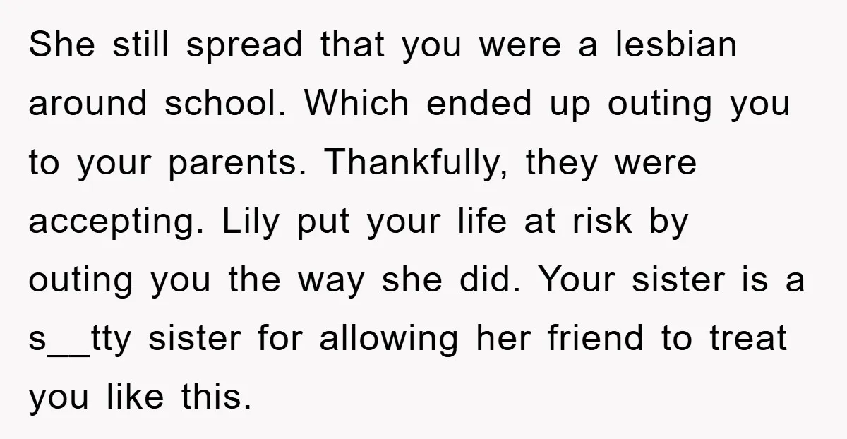 She still spread that you were a lesbian around school. Which ended up outing you to your parents. Thankfully, they were accepting. Lily put your life at risk by outing...
