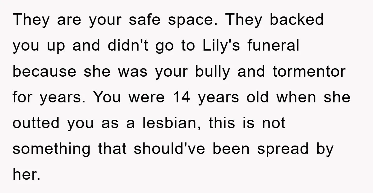 They are your safe space. They backed you up and didn't go to Lily's funeral because she was your bully and tormentor for years. You were 14 years old when...