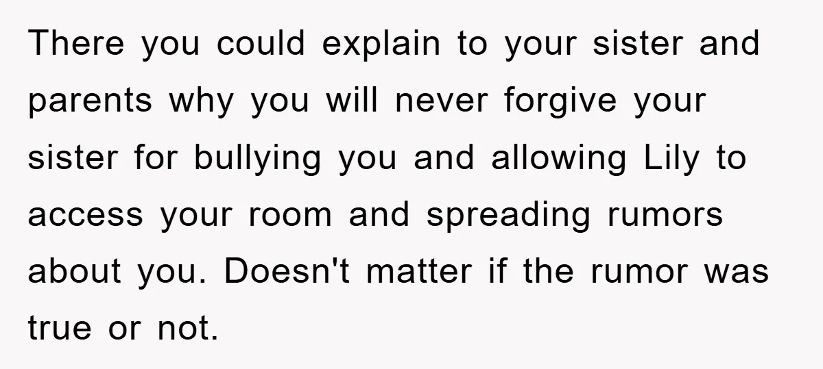 There you could explain to your sister and parents why you will never forgive your sister for bullying you and allowing Lily to access your room and spreading rumors about...