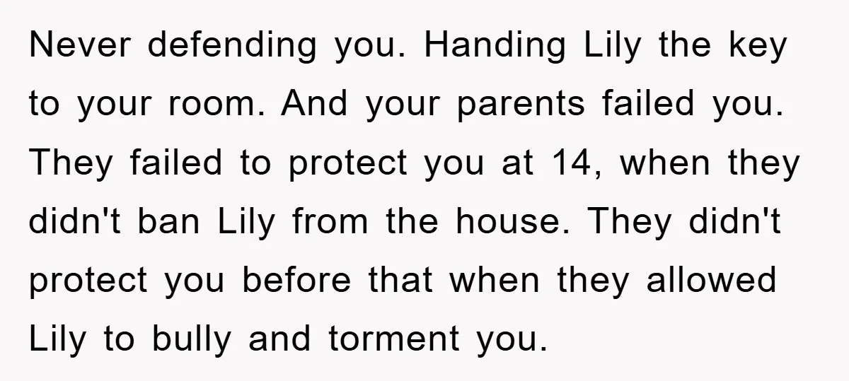 Never defending you. Handing Lily the key to your room. And your parents failed you. They failed to protect you at 14, when they didn't ban Lily from the house....