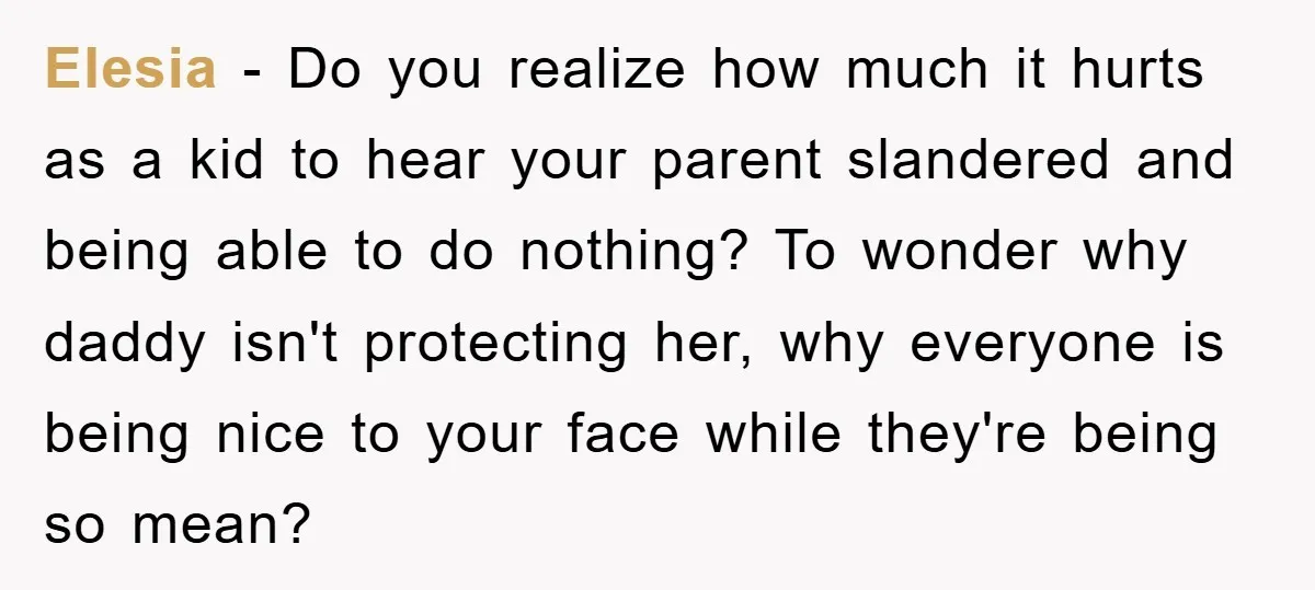 Elesia − Do you realize how much it hurts as a kid to hear your parent slandered and being able to do nothing? To wonder why daddy isn't protecting her,...