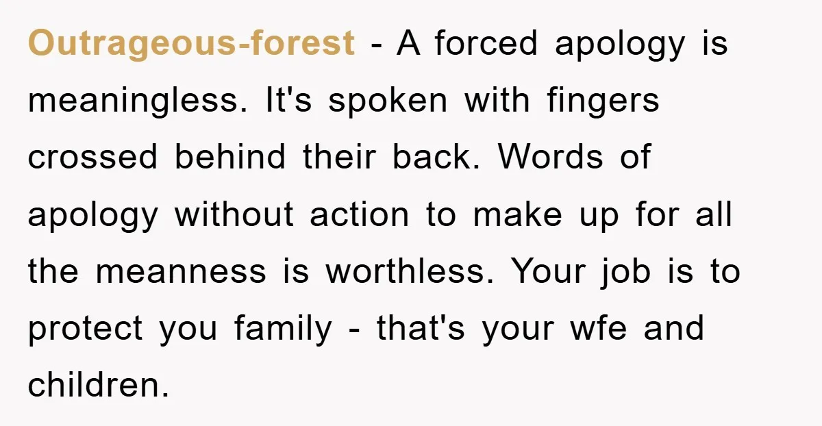 Outrageous-forest − A forced apology is meaningless. It's spoken with fingers crossed behind their back. Words of apology without action to make up for all the meanness is worthless. Your...