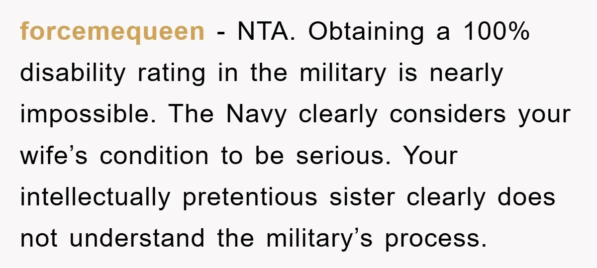 forcemequeen − NTA. Obtaining a 100% disability rating in the military is nearly impossible. The Navy clearly considers your wife’s condition to be serious. Your intellectually pretentious sister clearly does...