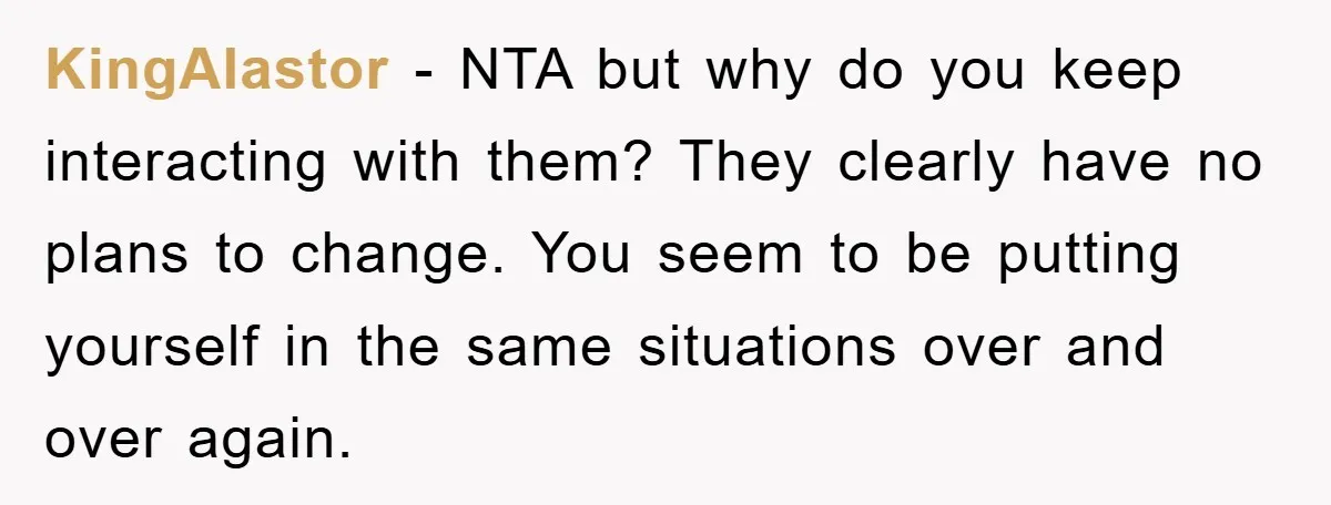 KingAlastor − NTA but why do you keep interacting with them? They clearly have no plans to change. You seem to be putting yourself in the same situations over and...