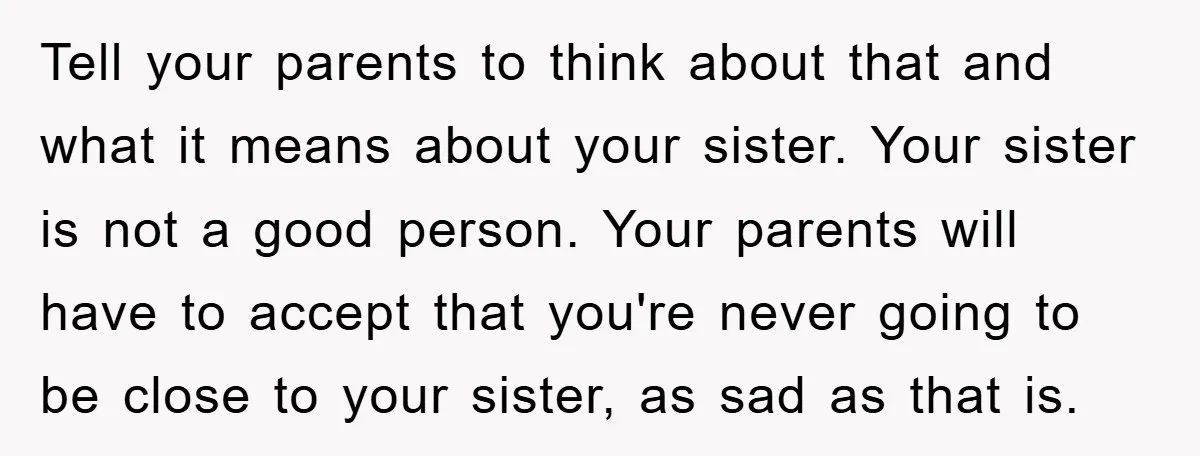 Tell your parents to think about that and what it means about your sister. Your sister is not a good person. Your parents will have to accept that you're never...
