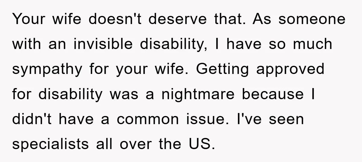 Your wife doesn't deserve that. As someone with an invisible disability, I have so much sympathy for your wife. Getting approved for disability was a nightmare because I didn't have...