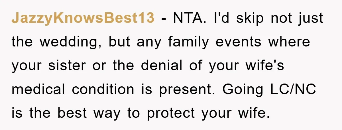 JazzyKnowsBest13 − NTA. I'd skip not just the wedding, but any family events where your sister or the denial of your wife's medical condition is present. Going LC/NC is the...