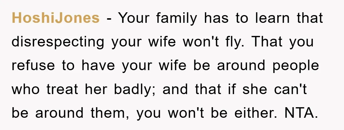 HoshiJones − Your family has to learn that disrespecting your wife won't fly. That you refuse to have your wife be around people who treat her badly; and that if...