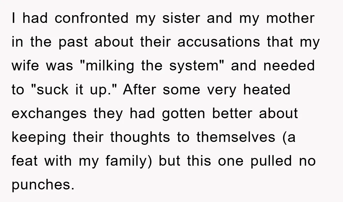I had confronted my sister and my mother in the past about their accusations that my wife was "milking the system" and needed to "suck it up." After some very...
