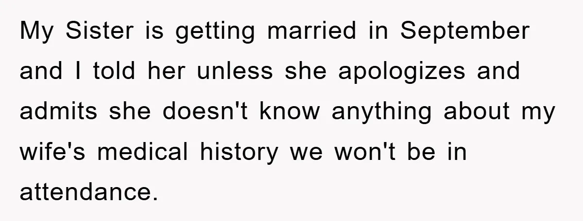 My Sister is getting married in September and I told her unless she apologizes and admits she doesn't know anything about my wife's medical history we won't be in attendance.
