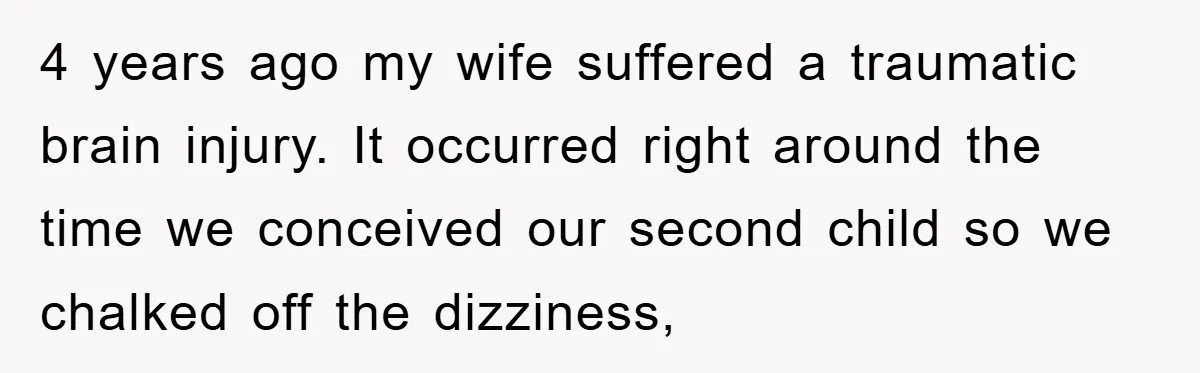 4 years ago my wife suffered a traumatic brain injury. It occurred right around the time we conceived our second child so we chalked off the dizziness,
