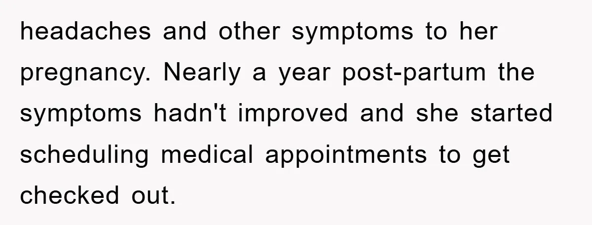 headaches and other symptoms to her pregnancy. Nearly a year post-partum the symptoms hadn't improved and she started scheduling medical appointments to get checked out.
