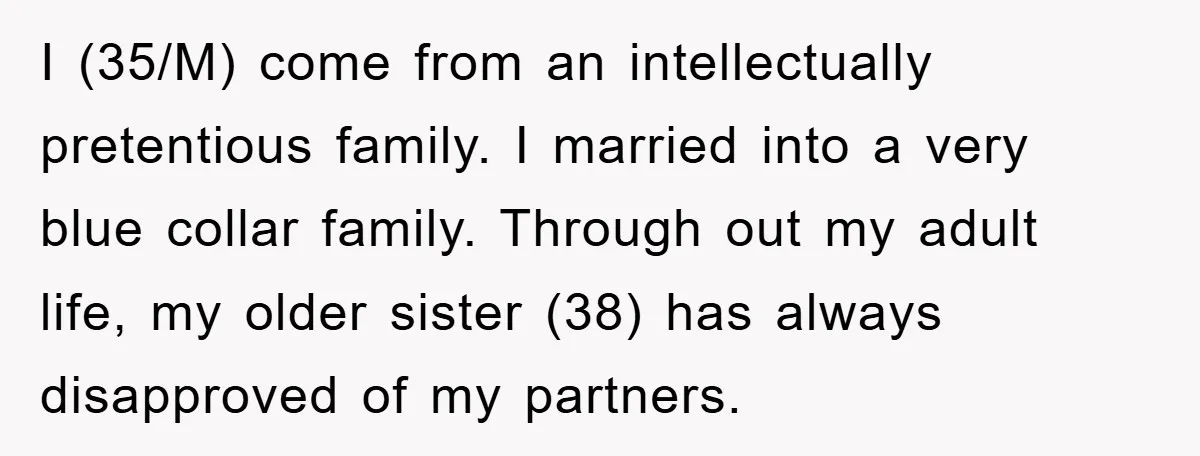 I (35/M) come from an intellectually pretentious family. I married into a very blue collar family. Through out my adult life, my older sister (38) has always disapproved of my...